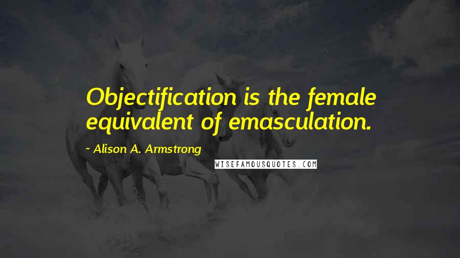 Alison A. Armstrong Quotes: Objectification is the female equivalent of emasculation.