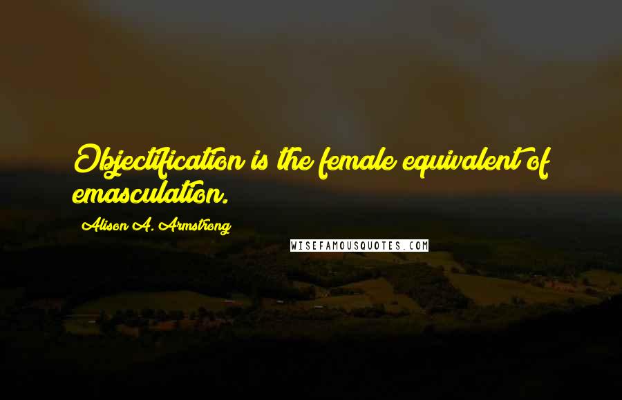 Alison A. Armstrong Quotes: Objectification is the female equivalent of emasculation.