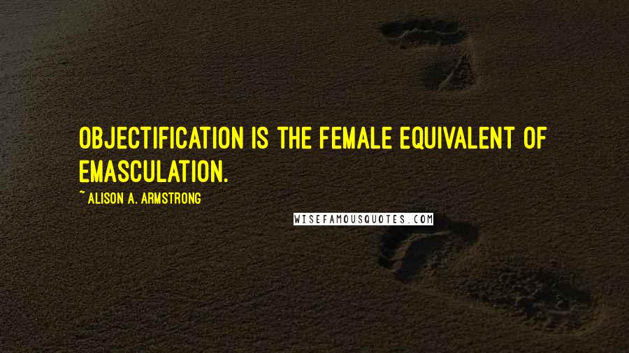 Alison A. Armstrong Quotes: Objectification is the female equivalent of emasculation.