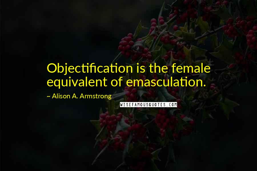 Alison A. Armstrong Quotes: Objectification is the female equivalent of emasculation.