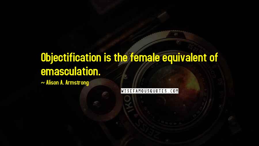 Alison A. Armstrong Quotes: Objectification is the female equivalent of emasculation.