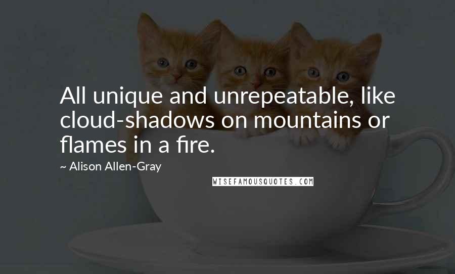 Alison Allen-Gray Quotes: All unique and unrepeatable, like cloud-shadows on mountains or flames in a fire.