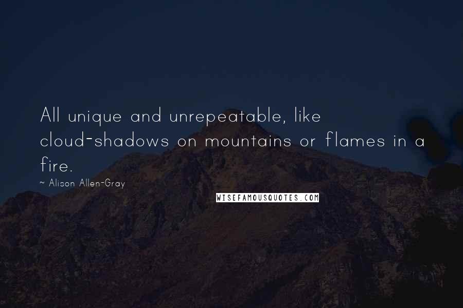 Alison Allen-Gray Quotes: All unique and unrepeatable, like cloud-shadows on mountains or flames in a fire.