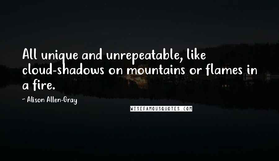 Alison Allen-Gray Quotes: All unique and unrepeatable, like cloud-shadows on mountains or flames in a fire.