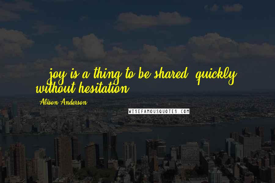 Alison Anderson Quotes: ...joy is a thing to be shared, quickly, without hesitation.
