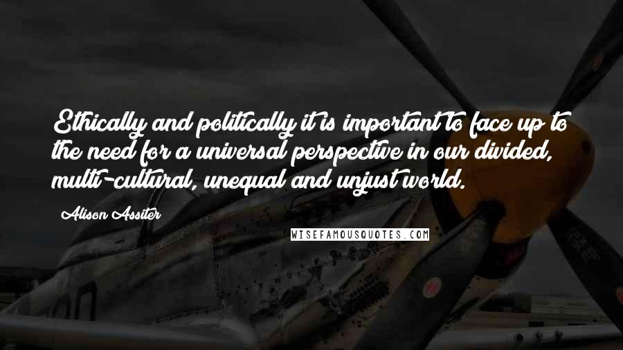 Alison Assiter Quotes: Ethically and politically it is important to face up to the need for a universal perspective in our divided, multi-cultural, unequal and unjust world.