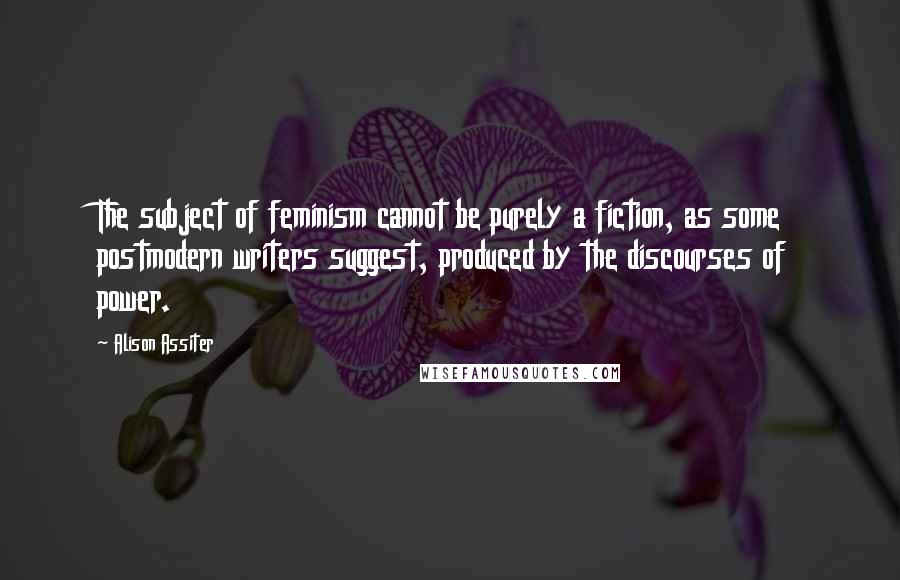 Alison Assiter Quotes: The subject of feminism cannot be purely a fiction, as some postmodern writers suggest, produced by the discourses of power.