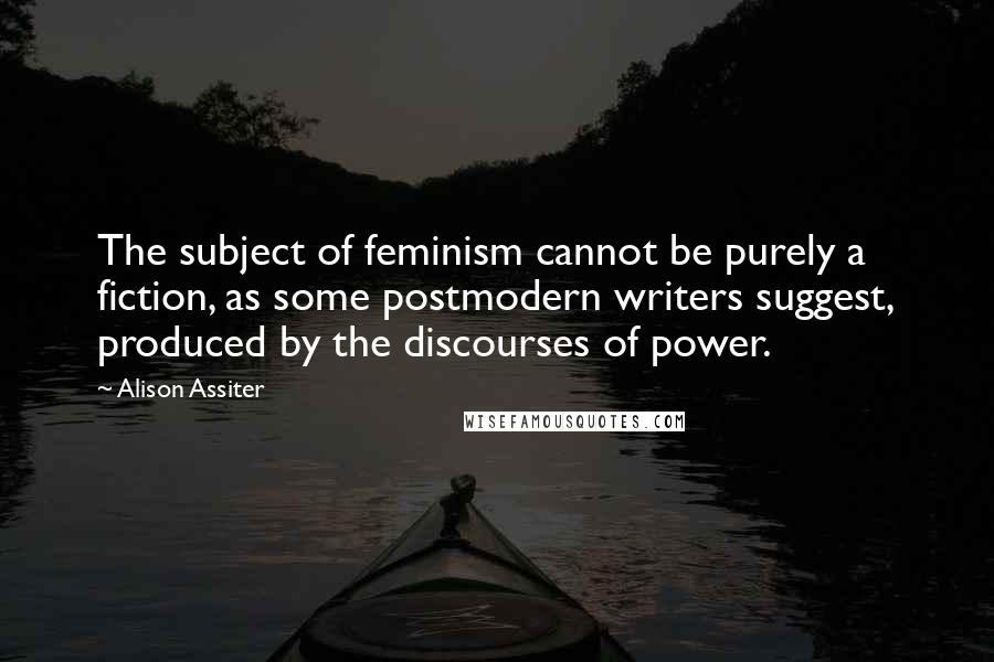 Alison Assiter Quotes: The subject of feminism cannot be purely a fiction, as some postmodern writers suggest, produced by the discourses of power.