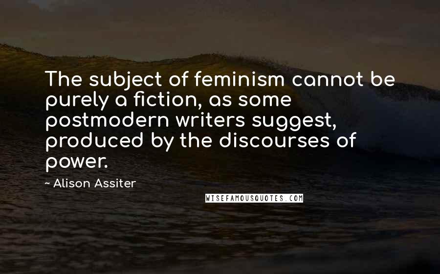 Alison Assiter Quotes: The subject of feminism cannot be purely a fiction, as some postmodern writers suggest, produced by the discourses of power.