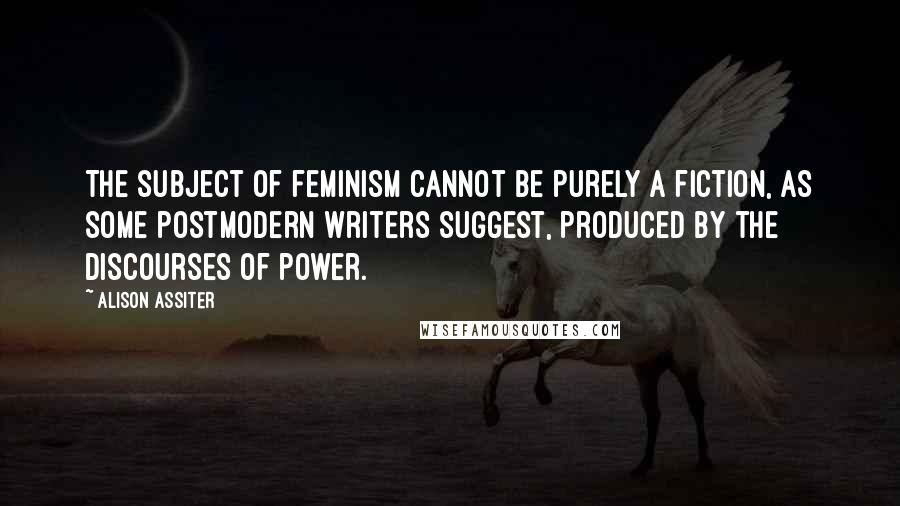 Alison Assiter Quotes: The subject of feminism cannot be purely a fiction, as some postmodern writers suggest, produced by the discourses of power.