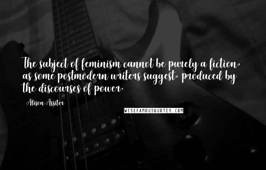 Alison Assiter Quotes: The subject of feminism cannot be purely a fiction, as some postmodern writers suggest, produced by the discourses of power.