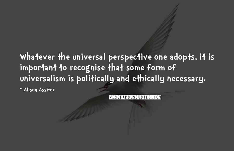 Alison Assiter Quotes: Whatever the universal perspective one adopts, it is important to recognise that some form of universalism is politically and ethically necessary.