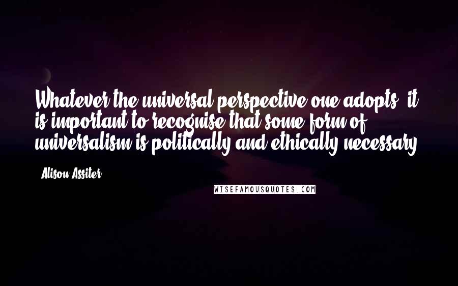 Alison Assiter Quotes: Whatever the universal perspective one adopts, it is important to recognise that some form of universalism is politically and ethically necessary.