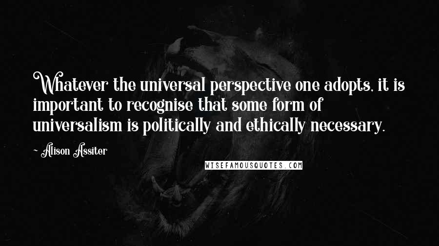 Alison Assiter Quotes: Whatever the universal perspective one adopts, it is important to recognise that some form of universalism is politically and ethically necessary.