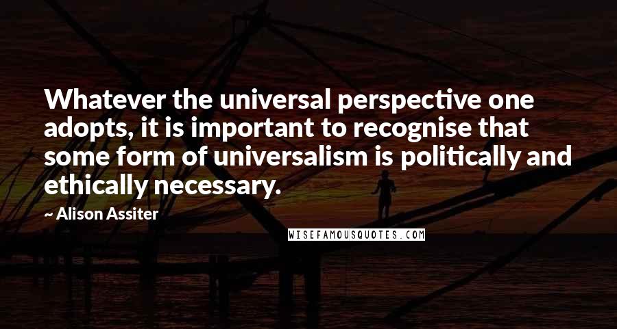 Alison Assiter Quotes: Whatever the universal perspective one adopts, it is important to recognise that some form of universalism is politically and ethically necessary.