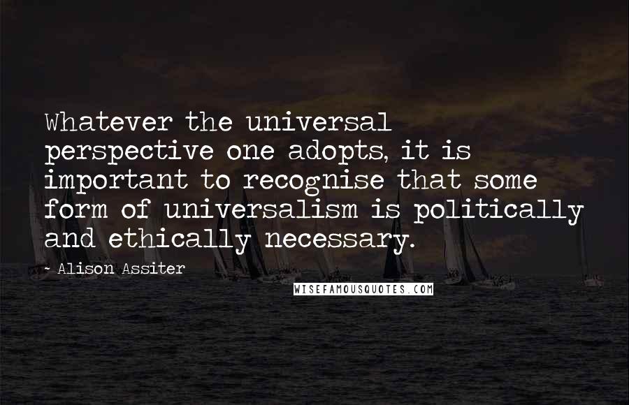 Alison Assiter Quotes: Whatever the universal perspective one adopts, it is important to recognise that some form of universalism is politically and ethically necessary.