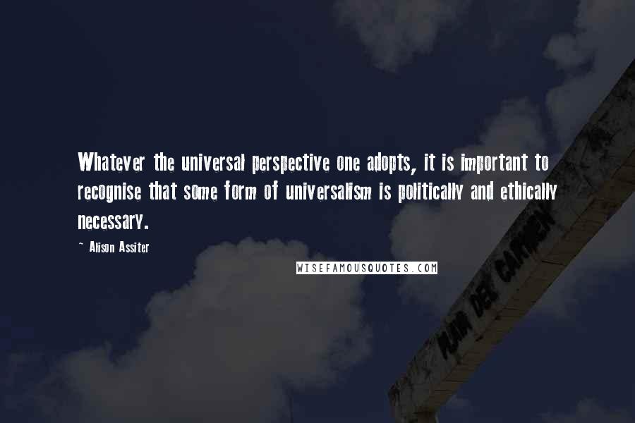 Alison Assiter Quotes: Whatever the universal perspective one adopts, it is important to recognise that some form of universalism is politically and ethically necessary.