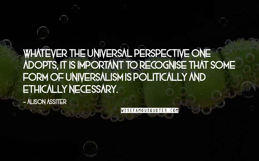 Alison Assiter Quotes: Whatever the universal perspective one adopts, it is important to recognise that some form of universalism is politically and ethically necessary.