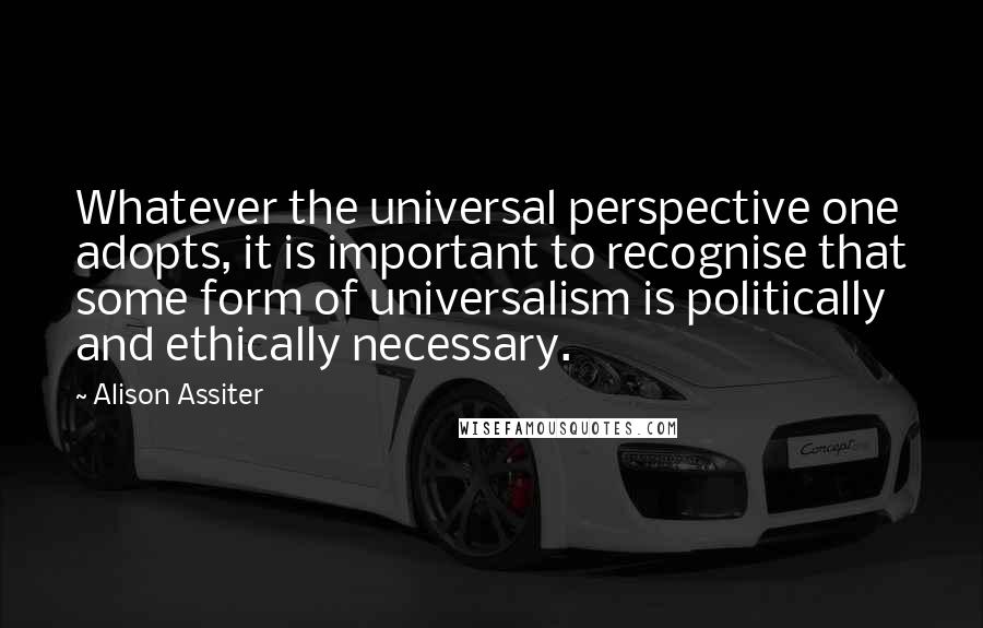 Alison Assiter Quotes: Whatever the universal perspective one adopts, it is important to recognise that some form of universalism is politically and ethically necessary.