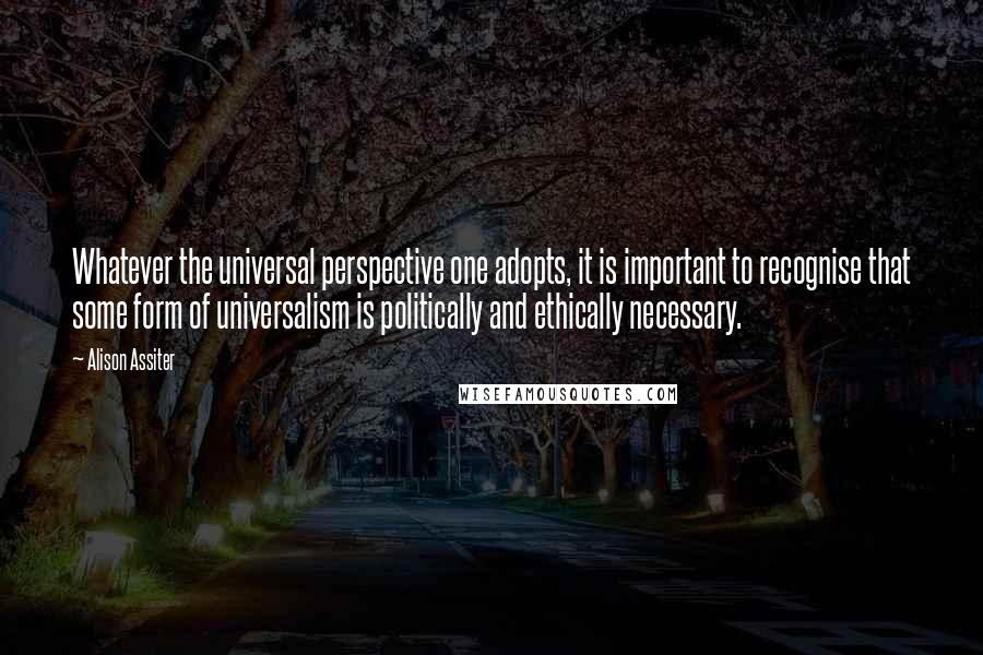 Alison Assiter Quotes: Whatever the universal perspective one adopts, it is important to recognise that some form of universalism is politically and ethically necessary.