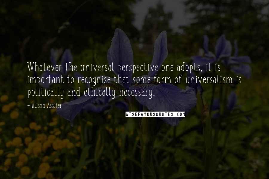 Alison Assiter Quotes: Whatever the universal perspective one adopts, it is important to recognise that some form of universalism is politically and ethically necessary.