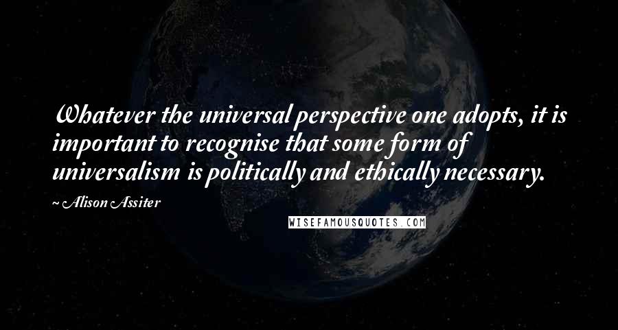 Alison Assiter Quotes: Whatever the universal perspective one adopts, it is important to recognise that some form of universalism is politically and ethically necessary.