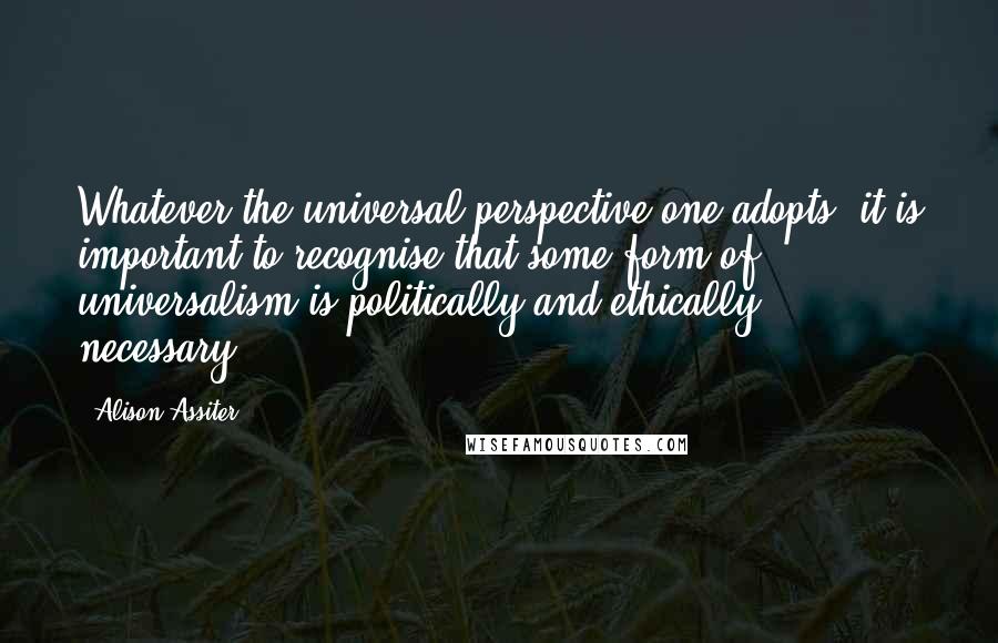 Alison Assiter Quotes: Whatever the universal perspective one adopts, it is important to recognise that some form of universalism is politically and ethically necessary.