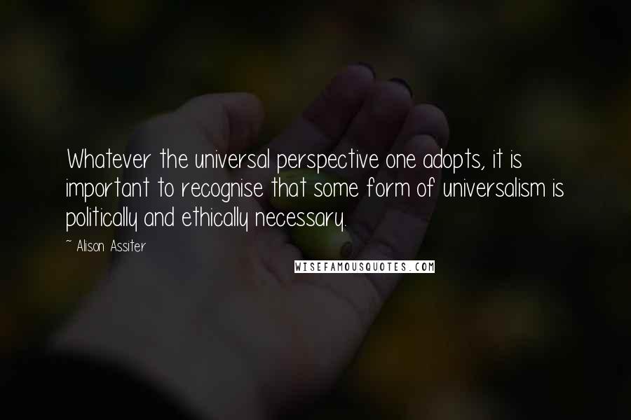 Alison Assiter Quotes: Whatever the universal perspective one adopts, it is important to recognise that some form of universalism is politically and ethically necessary.