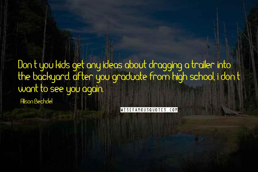 Alison Bechdel Quotes: Don't you kids get any ideas about dragging a trailer into the backyard. after you graduate from high school, i don't want to see you again.