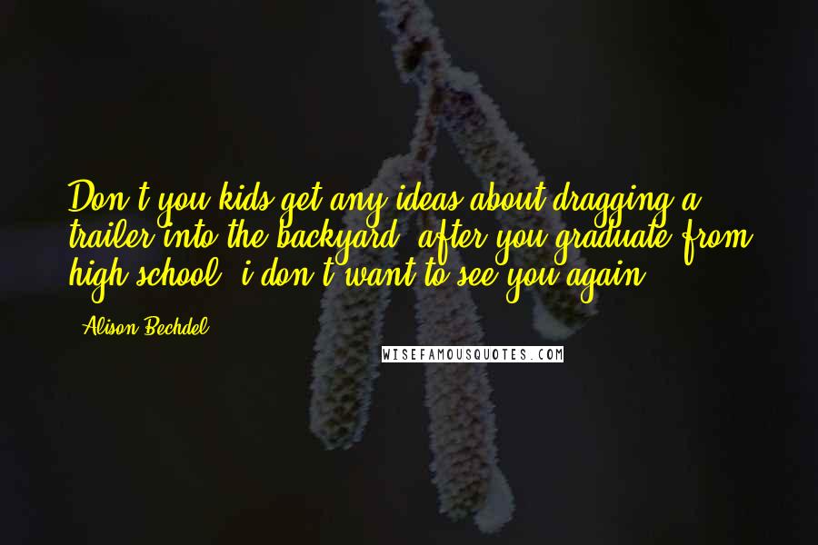 Alison Bechdel Quotes: Don't you kids get any ideas about dragging a trailer into the backyard. after you graduate from high school, i don't want to see you again.