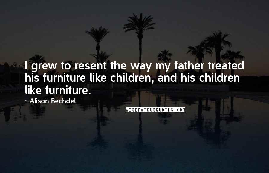 Alison Bechdel Quotes: I grew to resent the way my father treated his furniture like children, and his children like furniture.