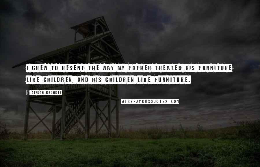 Alison Bechdel Quotes: I grew to resent the way my father treated his furniture like children, and his children like furniture.