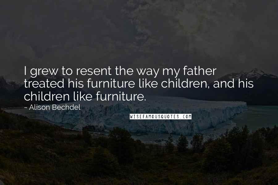 Alison Bechdel Quotes: I grew to resent the way my father treated his furniture like children, and his children like furniture.