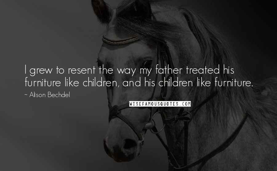 Alison Bechdel Quotes: I grew to resent the way my father treated his furniture like children, and his children like furniture.