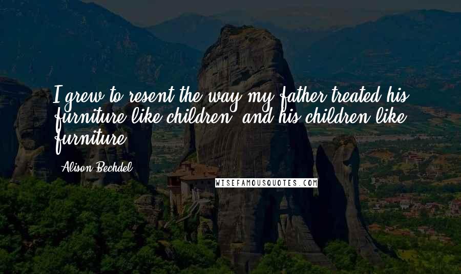 Alison Bechdel Quotes: I grew to resent the way my father treated his furniture like children, and his children like furniture.