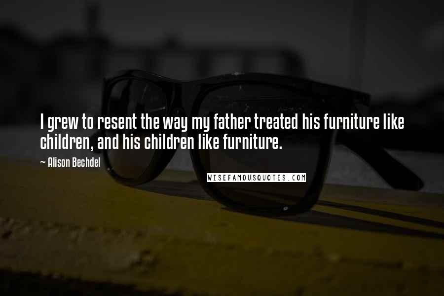 Alison Bechdel Quotes: I grew to resent the way my father treated his furniture like children, and his children like furniture.