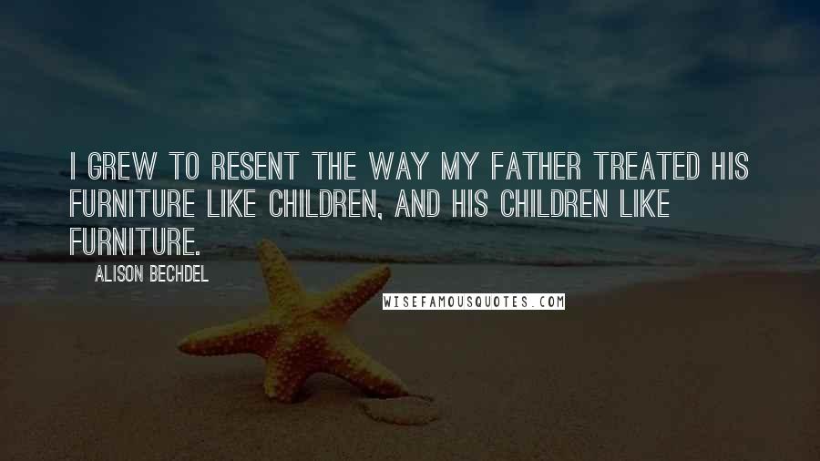 Alison Bechdel Quotes: I grew to resent the way my father treated his furniture like children, and his children like furniture.