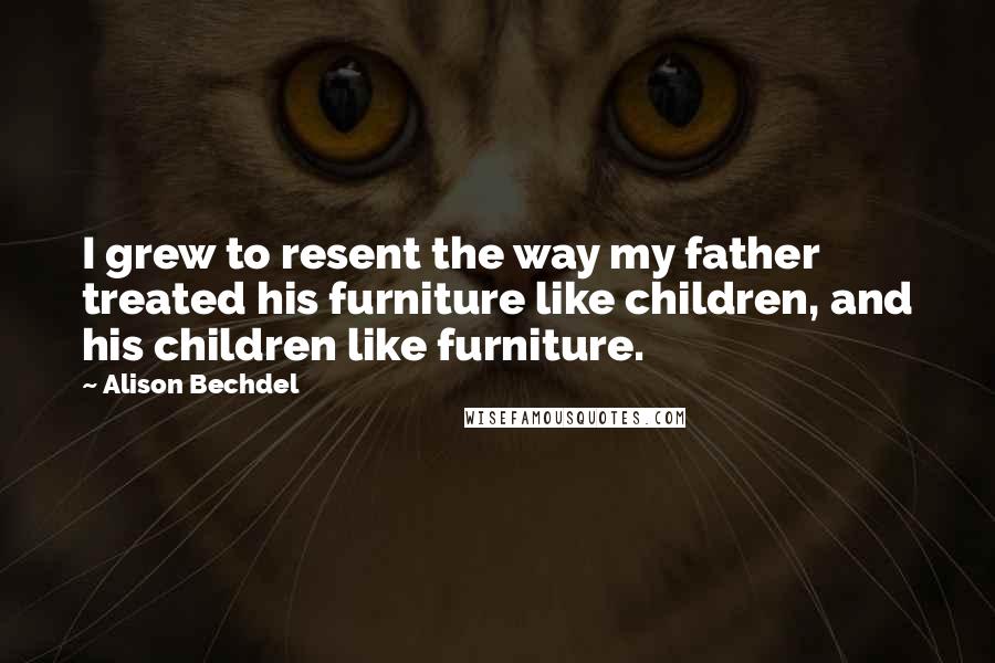 Alison Bechdel Quotes: I grew to resent the way my father treated his furniture like children, and his children like furniture.