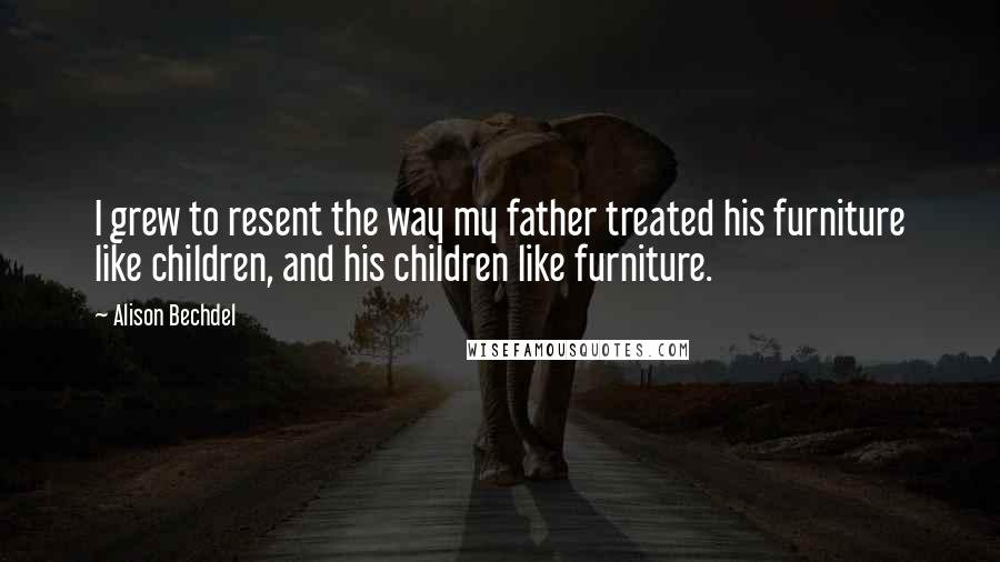 Alison Bechdel Quotes: I grew to resent the way my father treated his furniture like children, and his children like furniture.