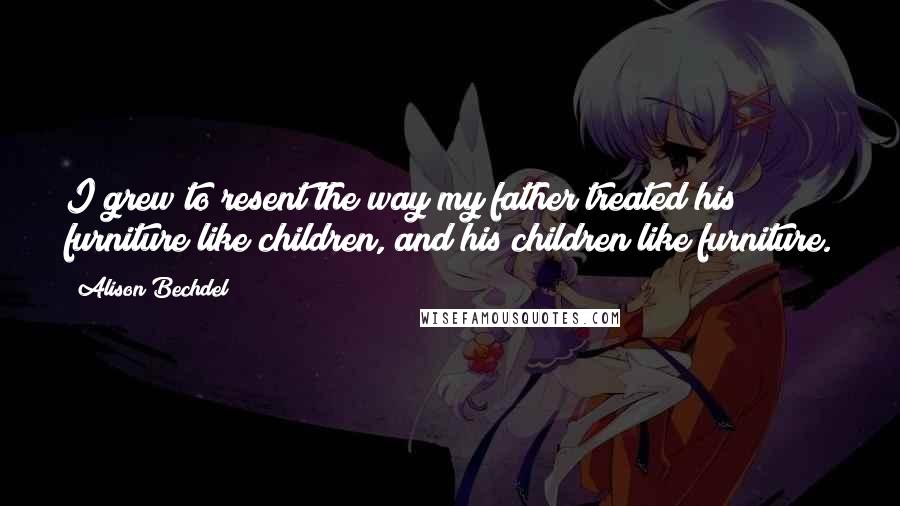 Alison Bechdel Quotes: I grew to resent the way my father treated his furniture like children, and his children like furniture.