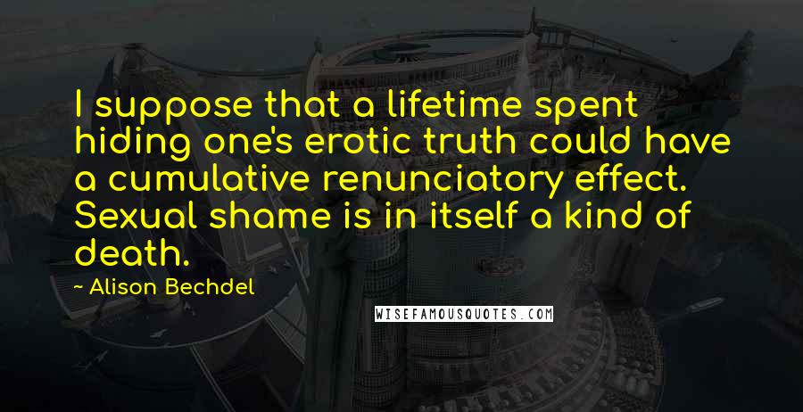 Alison Bechdel Quotes: I suppose that a lifetime spent hiding one's erotic truth could have a cumulative renunciatory effect. Sexual shame is in itself a kind of death.