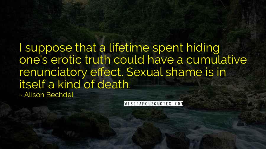 Alison Bechdel Quotes: I suppose that a lifetime spent hiding one's erotic truth could have a cumulative renunciatory effect. Sexual shame is in itself a kind of death.