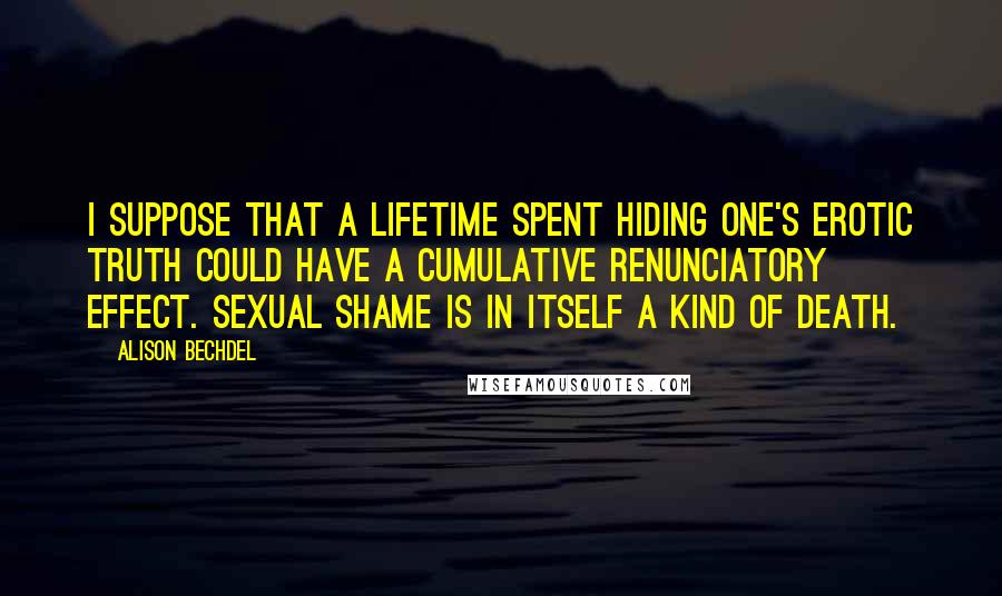 Alison Bechdel Quotes: I suppose that a lifetime spent hiding one's erotic truth could have a cumulative renunciatory effect. Sexual shame is in itself a kind of death.