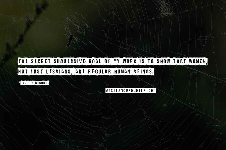 Alison Bechdel Quotes: The secret subversive goal of my work is to show that women, not just lesbians, are regular human beings.