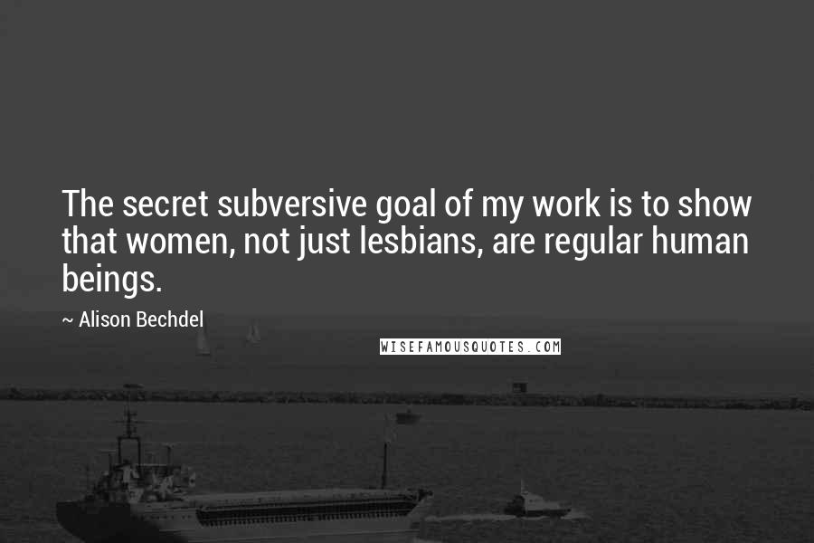 Alison Bechdel Quotes: The secret subversive goal of my work is to show that women, not just lesbians, are regular human beings.