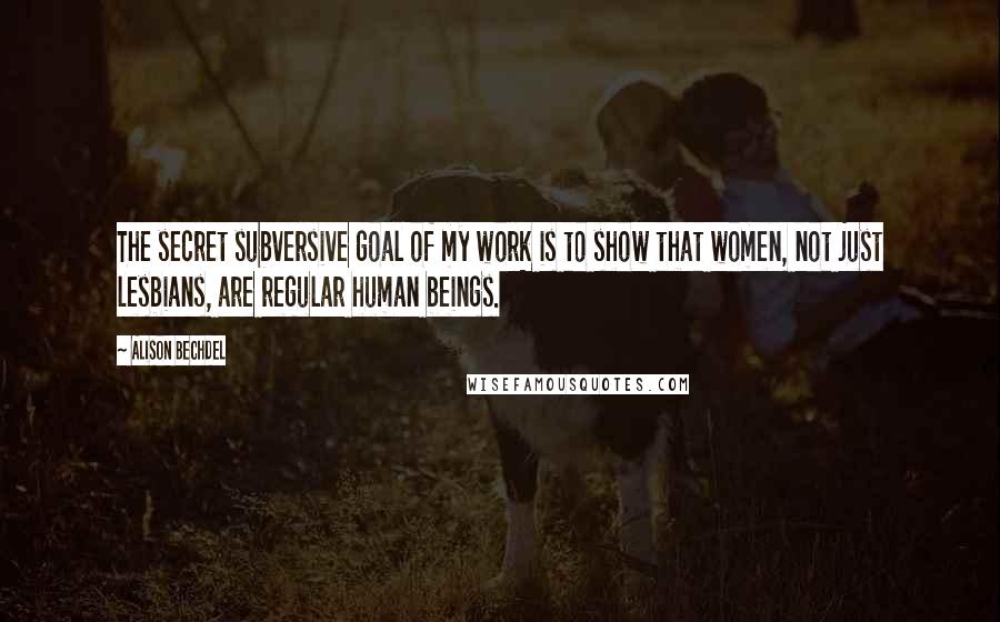Alison Bechdel Quotes: The secret subversive goal of my work is to show that women, not just lesbians, are regular human beings.