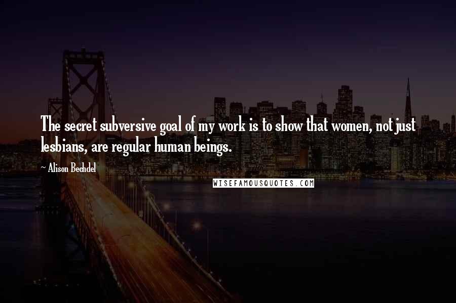 Alison Bechdel Quotes: The secret subversive goal of my work is to show that women, not just lesbians, are regular human beings.