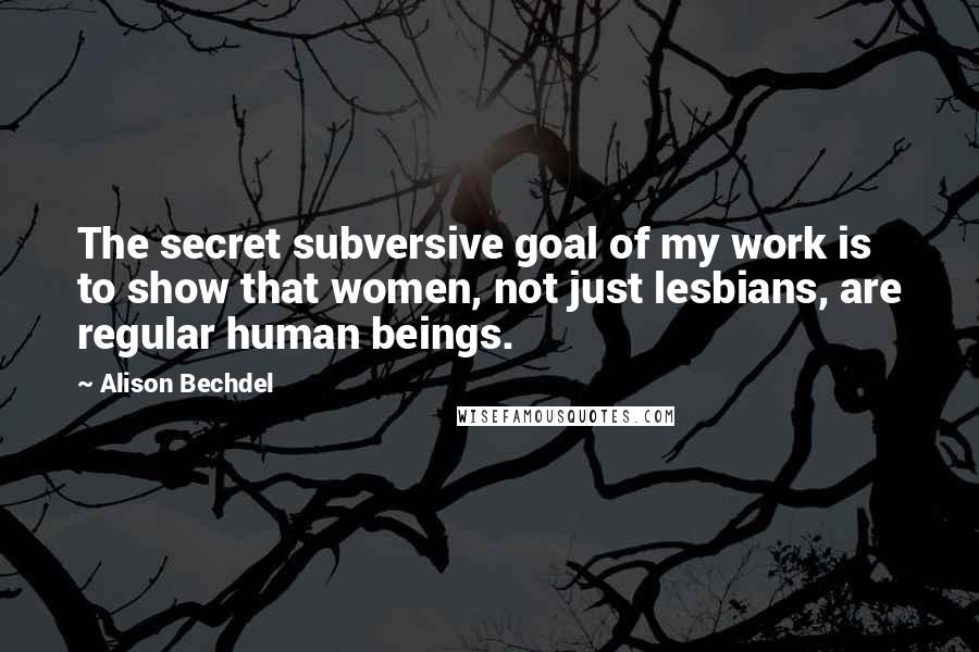 Alison Bechdel Quotes: The secret subversive goal of my work is to show that women, not just lesbians, are regular human beings.