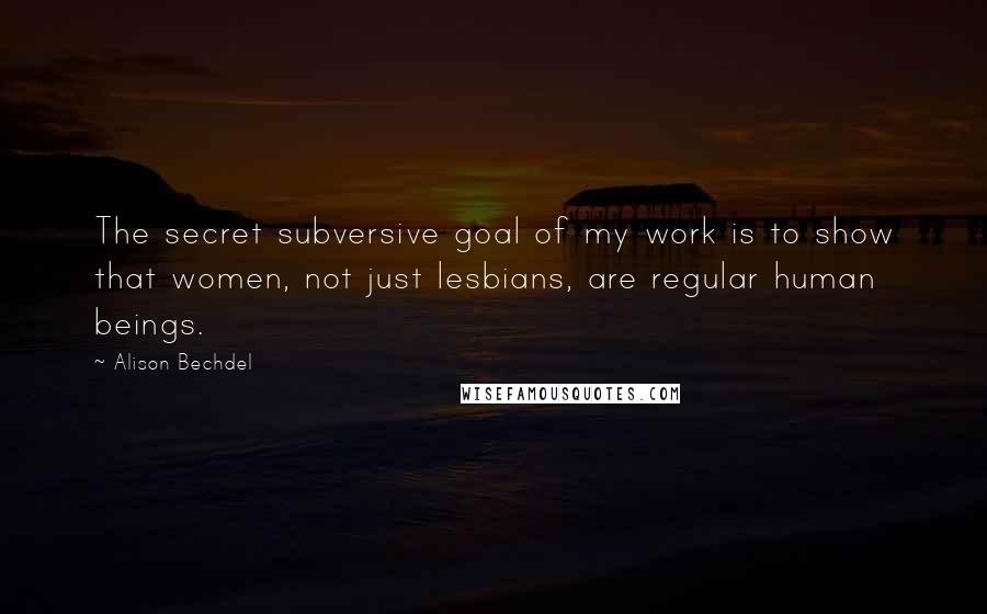 Alison Bechdel Quotes: The secret subversive goal of my work is to show that women, not just lesbians, are regular human beings.
