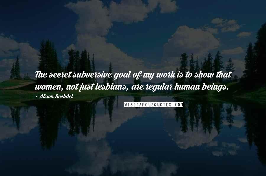 Alison Bechdel Quotes: The secret subversive goal of my work is to show that women, not just lesbians, are regular human beings.